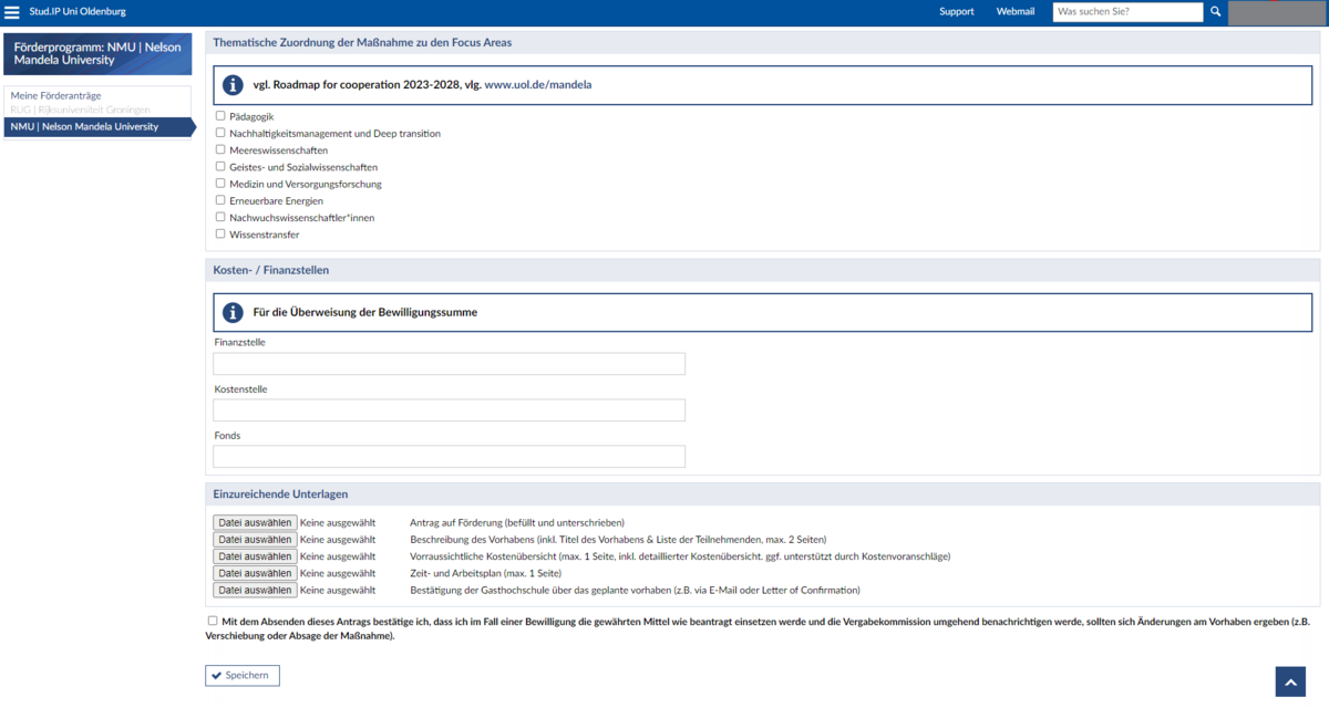 Screenshot eines Online-Formulars innerhalb von Stud.IP, das für einen Förderantrag zur NMU (Nelson Mandela University) bestimmt ist. Das Formular ist in verschiedene Abschnitte unterteilt.  Oberer Bereich: Enthält die Überschrift "Förderprogramm: NMU | Nelson Mandela University" und einen Hinweis auf einen "Roadmap for cooperation 2023-2028" mit einem Link zur Webseite www.uol.de/mandela.  Thematische Zuordnung: Eine Liste von Themenbereichen, aus denen gewählt werden kann, darunter Pädagogik, Nachhaltigkeitsmanagement und Deep transition, Meereswissenschaften, Geistes- und Sozialwissenschaften, Medizin und Versorgungsforschung, Erneuerbare Energien, Nachwuchswissenschaftler*innen und Wissenstransfer.  Kosten/Finanzielle Details: Felder für die Angabe von Kostenstellen und Fonds.  Einzureichende Unterlagen: Eine Liste von Dokumenten, die hochgeladen werden müssen, darunter ein Antrag auf Förderung (befüllt und unterschreiben), eine Beschreibung des Vorhabens (inkl. Titel des Vorhabens &L iste der Teilnehmenden, max. 2 Seiten), eine voraussichtliche Kostenübersicht (max. 1 Seite, inkl. detaillierter Kostenübersicht. ggf. Unterstützung durch Kostenvoranschläge), Zeit- und Arbeitsplan (max. 1 Seite), Bestätigung der Gasthochschule über das geplante Vorhaben (z. B. via E-Mail oder Letter of Confirmation).  Zustimmungserklärung: Ein Kontrollkästchen mit der Aussage "Mit dem Absenden dieses Antrags bestätige ich, dass ich im Fall einer Bewilligung die gewährten Mittel wie beantragt einsetzen werde und die Vergabekommission umgehend benachrichtigen werde, sollten sich Änderungen am Vorhaben ergeben (z. B. Verschiebung oder Absage der Maßnahme)."  Speichern-Button: Ein Button zum Speichern des Formulars.